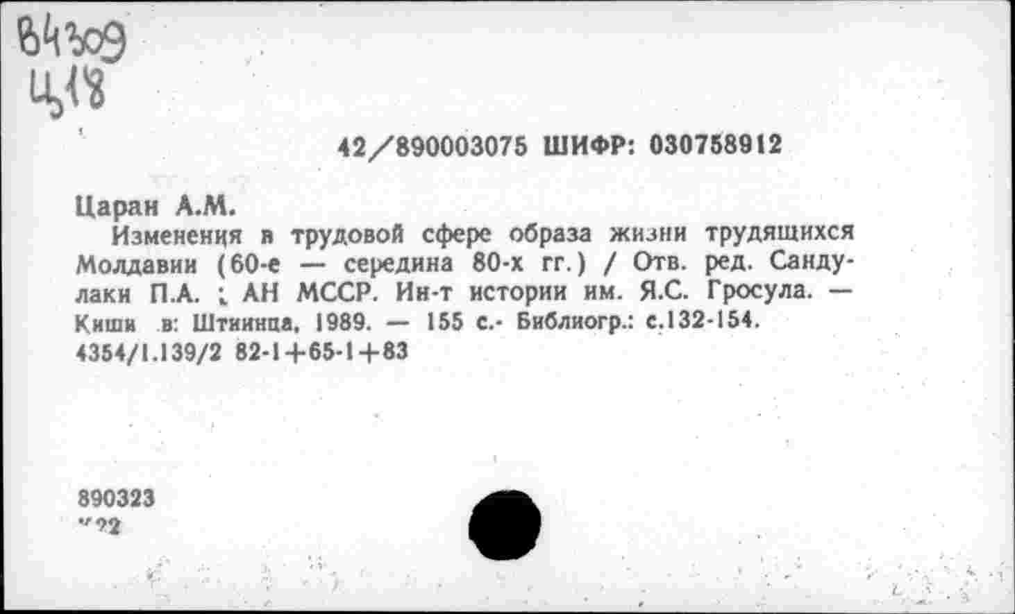 ﻿u>«
42/890003075 ШИФР: 030758912
Царан А.М.
Изменения в трудовой сфере образа жизни трудящихся Молдавии (60-е — середина 80-х гг.) / Отв. ред. Санду-лаки П.А. ; АН МССР. Ин-т истории им. Я.С. Гросула. — Киши в: Штиинца. 1989. — 155 с.- Библиогр.: с. 132-154.
4354/1.139/2 82-1+65-14-83
890323
•">2